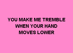 YOU MAKE ME TREMBLE
WHEN YOUR HAND
MOVES LOWER