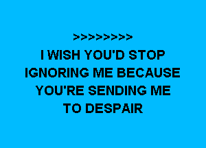 I WISH YOU'D STOP
IGNORING ME BECAUSE
YOU'RE SENDING ME
TO DESPAIR