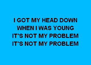 I GOT MY HEAD DOWN
WHEN I WAS YOUNG
IT'S NOT MY PROBLEM
IT'S NOT MY PROBLEM