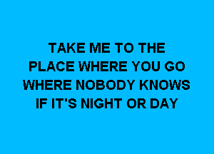 TAKE ME TO THE
PLACE WHERE YOU GO
WHERE NOBODY KNOWS
IF IT'S NIGHT 0R DAY