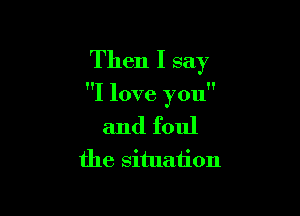 Then I say

I love you

and foul
the situation