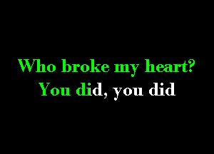 Who broke my heart?

You did, you did