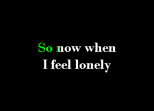 So now when

I feel lonely