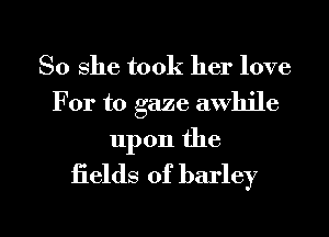 So she took her love
For to gaze awhile

upon the
fields of barley

g