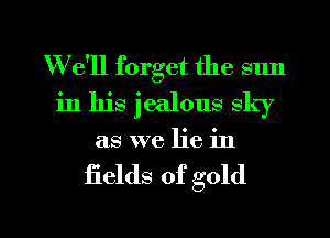 W e'll forget the sun
in his jealous sky
as we lie in

fields of gold

g