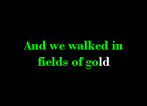 And we walked in

fields of gold