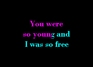 You were

so young and
I was so free