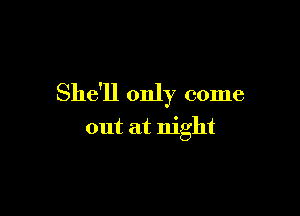 She'll only come

out at night