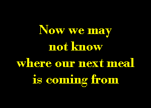 Now we may
not know
Where our next meal
is coming from