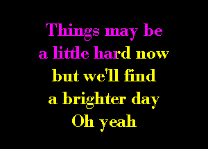 Things may be
a little hard now

but we'll iind
a brighter day

Oh yeah I