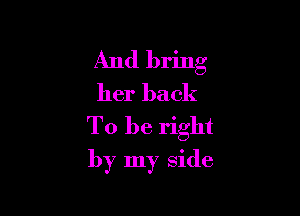 And bring
her back
To be right

by my side