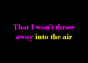 That I won't throw

away into the air