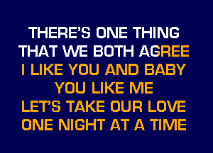 THERE'S ONE THING
THAT WE BOTH AGREE
I LIKE YOU AND BABY

YOU LIKE ME
LET'S TAKE OUR LOVE
ONE NIGHT AT A TIME