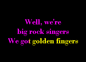 W ell, we're
big rock singers

We got golden fingers