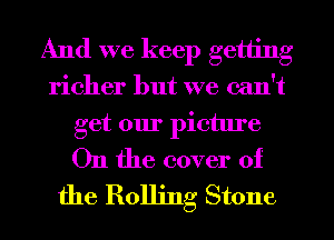 And we keep getting
richer but we can't
get our picture
011 the cover of
the Rolling Stone