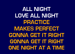 ALL NIGHT
LOVE ALL NIGHT
PRACTICE
MAKES PERFECT

GONNA GET IT RIGHT
GONNA GET IT RIGHT
ONE NIGHT AT A TIME