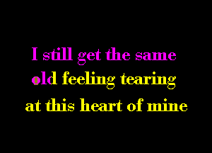 I still get the same
old feeling tearing

at this heart of mine