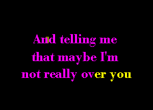 And telling me

that maybe I'm
not really over you