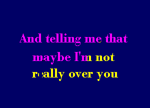 And telling me that

maybe I'm not

ru ally over you