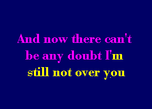 And now there can't
be any doubt I'm

still not over you