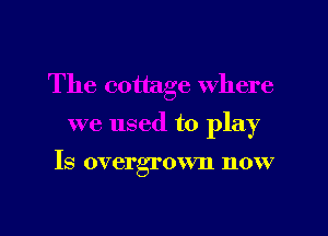 The cottage where

we used to play

Is overgrown now

g