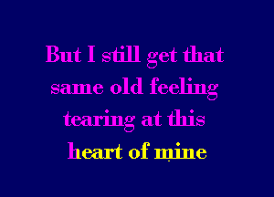 But I still get that

same old feeling
tearing at this

heart of mine I