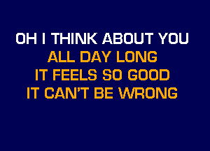 OH I THINK ABOUT YOU
ALL DAY LONG
IT FEELS SO GOOD
IT CAN'T BE WRONG