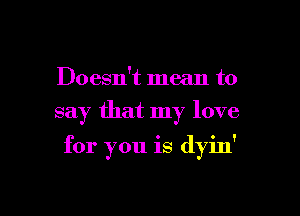 Doesn't mean to
say that my love

for you is dyin'