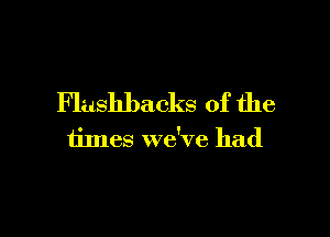 Flashbacks of the

times we've had