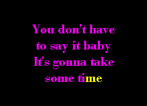 You don't have

to say it baby

It's gonna take

some time