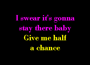 I swear it's gonna

stay there baby

Give me half

a chance