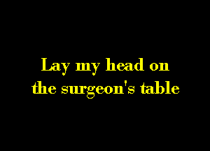 Lay my head on

the surgeon's table