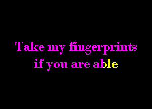 Take my iingerprints
if you are able