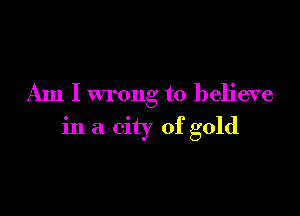 Am I wrong to believe

in a city of gold