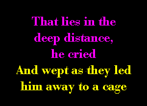 That lies in the
deep distance,
he cried

And wept as they led
him away to a cage