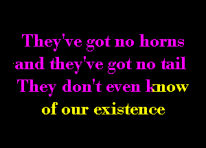 They've got 110 horns
and they've got 110 tail
They don't even know

of our existence