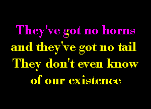 They've got 110 horns
and they've got 110 tail
They don't even know

of our existence