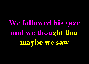 We followed his gaze
and we thought that

maybe we saw