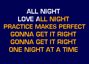 ALL NIGHT

LOVE ALL NIGHT
PRACTICE MAKES PERFECT

GONNA GET IT RIGHT
GONNA GET IT RIGHT
ONE NIGHT AT A TIME