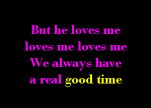 But he loves me
loves me loves me
We always have
a real good time

Q