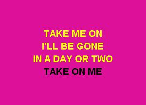 TAKE ME ON
I'LL BE GONE

IN A DAY OR TWO