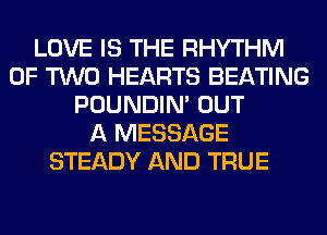 LOVE IS THE RHYTHM
OF TWO HEARTS BEATING
POUNDIN' OUT
A MESSAGE
STEADY AND TRUE