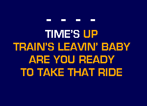 TIME'S UP
TRAIN'S LEl-W'IN' BABY
ARE YOU READY
TO TAKE THAT RIDE