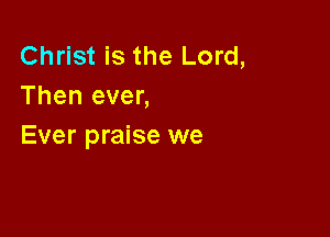 Christ is the Lord,
Then ever,

Ever praise we