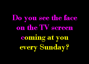 Do you see the face
on the I V screen
commg at you

every Sunday?