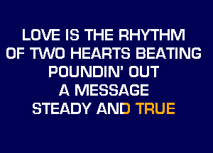 LOVE IS THE RHYTHM
OF TWO HEARTS BEATING
POUNDIN' OUT
A MESSAGE
STEADY AND TRUE