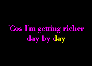 'Cos I'm getting richer

day by day