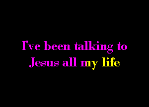 I've been talking to

Jesus all my life