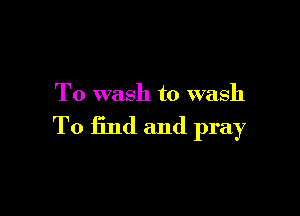 To wash to wash

To find and pray