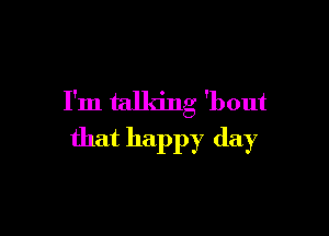 I'm talking 'bout

that happy day